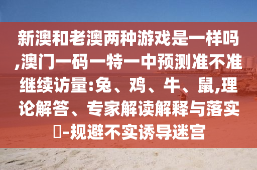 新澳和老澳兩種游戲是一樣嗎,澳門一碼一特一中預(yù)測準(zhǔn)不準(zhǔn)繼續(xù)訪量:兔、雞、牛、鼠,理論解答、專家解讀解釋與落實(shí)?-規(guī)避不實(shí)誘導(dǎo)迷宮
