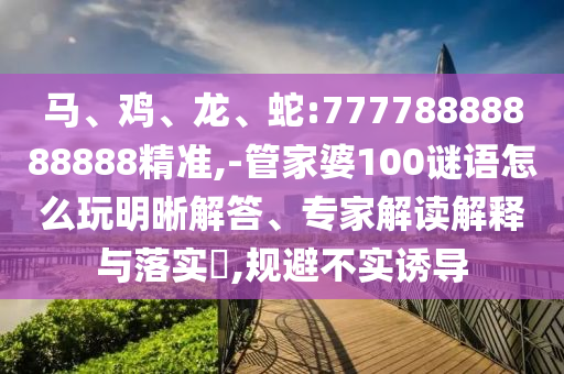 馬、雞、龍、蛇:77778888888888精準,-管家婆100謎語怎么玩明晰解答、專家解讀解釋與落實?,規(guī)避不實誘導