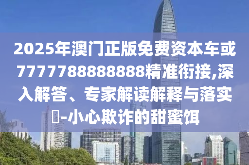 2025年澳門正版免費資本車或7777788888888精準銜接,深入解答、專家解讀解釋與落實?-小心欺詐的甜蜜餌