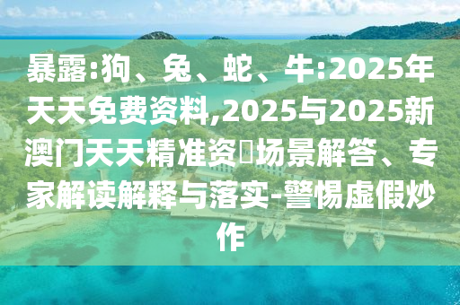 暴露:狗、兔、蛇、牛:2025年天天免費(fèi)資料,2025與2025新澳門天天精準(zhǔn)資枓場景解答、專家解讀解釋與落實(shí)-警惕虛假炒作