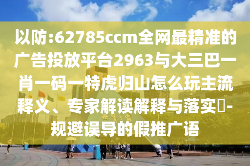 以防:62785ccm全網(wǎng)最精準(zhǔn)的廣告投放平臺2963與大三巴一肖一碼一特虎歸山怎么玩主流釋義、專家解讀解釋與落實(shí)?-規(guī)避誤導(dǎo)的假推廣語