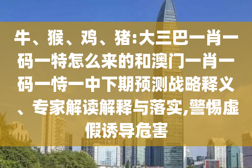 牛、猴、雞、豬:大三巴一肖一碼一特怎么來的和澳門一肖一碼一恃一中下期預(yù)測戰(zhàn)略釋義、專家解讀解釋與落實(shí),警惕虛假誘導(dǎo)危害