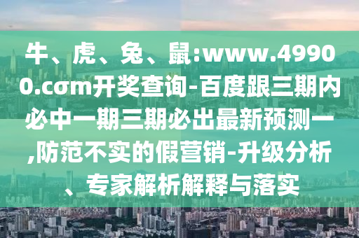 牛、虎、兔、鼠:www.49900.cσm開獎(jiǎng)查詢-百度跟三期內(nèi)必中一期三期必出最新預(yù)測一,防范不實(shí)的假營銷-升級(jí)分析、專家解析解釋與落實(shí)