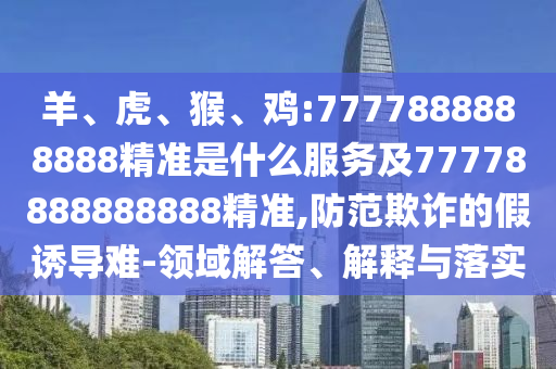 羊、虎、猴、雞:7777888888888精準(zhǔn)是什么服務(wù)及77778888888888精準(zhǔn),防范欺詐的假誘導(dǎo)難-領(lǐng)域解答、解釋與落實(shí)