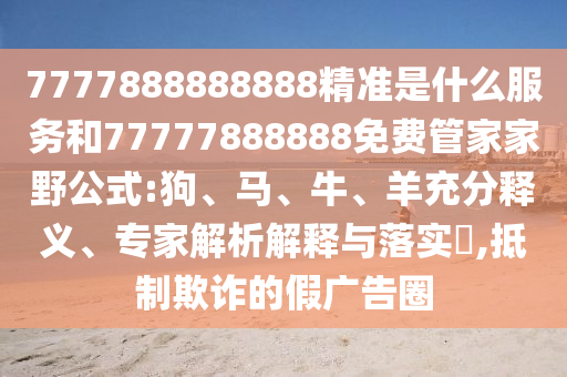 7777888888888精準(zhǔn)是什么服務(wù)和77777888888免費(fèi)管家家野公式:狗、馬、牛、羊充分釋義、專家解析解釋與落實(shí)?,抵制欺詐的假廣告圈