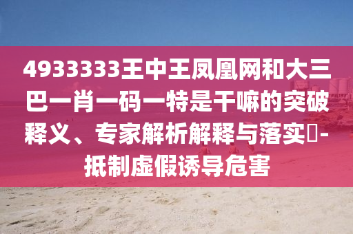 4933333王中王鳳凰網(wǎng)和大三巴一肖一碼一特是干嘛的突破釋義、專家解析解釋與落實(shí)?-抵制虛假誘導(dǎo)危害