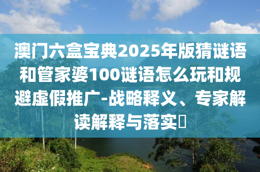 澳門六盒寶典2025年版猜謎語(yǔ)和管家婆100謎語(yǔ)怎么玩和規(guī)避虛假推廣-戰(zhàn)略釋義、專家解讀解釋與落實(shí)?