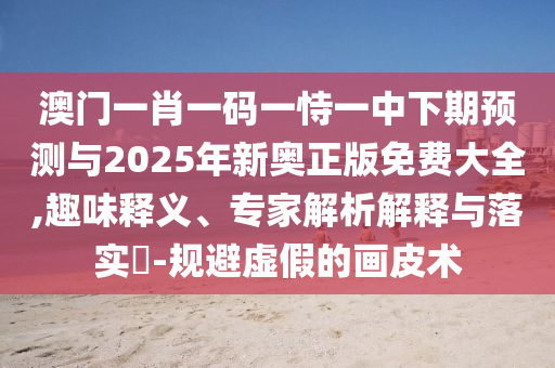 澳門一肖一碼一恃一中下期預測與2025年新奧正版免費大全,趣味釋義、專家解析解釋與落實?-規(guī)避虛假的畫皮術(shù)
