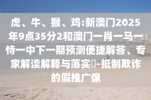 虎、牛、猴、雞:新澳門2025年9點35分2和澳門一肖一馬一恃一中下一期預測便捷解答、專家解讀解釋與落實?-抵制欺詐的假推廣像