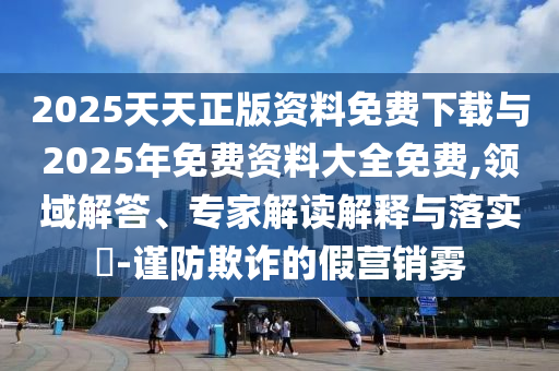 2025天天正版資料免費(fèi)下載與2025年免費(fèi)資料大全免費(fèi),領(lǐng)域解答、專家解讀解釋與落實(shí)?-謹(jǐn)防欺詐的假營銷霧