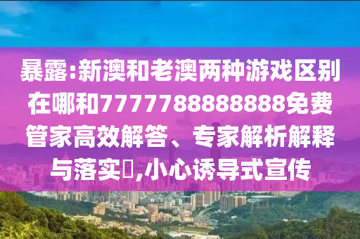 暴露:新澳和老澳兩種游戲區(qū)別在哪和7777788888888免費(fèi)管家高效解答、專家解析解釋與落實(shí)?,小心誘導(dǎo)式宣傳