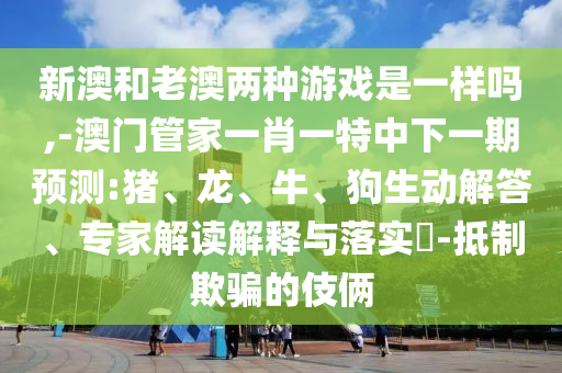 新澳和老澳兩種游戲是一樣嗎,-澳門管家一肖一特中下一期預(yù)測(cè):豬、龍、牛、狗生動(dòng)解答、專家解讀解釋與落實(shí)?-抵制欺騙的伎倆
