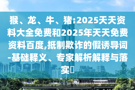 猴、龍、牛、豬:2025天天資料大全免費和2025年天天免費資料百度,抵制欺詐的假誘導詞-基礎釋義、專家解析解釋與落實?