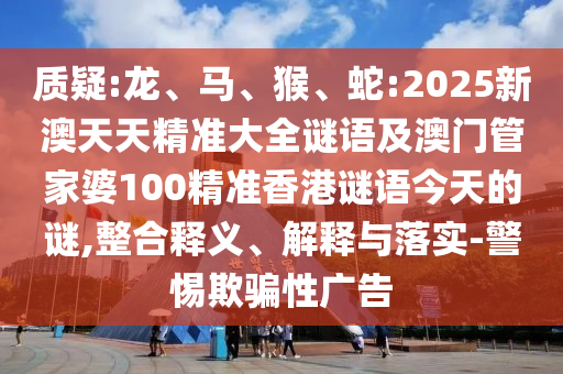 質疑:龍、馬、猴、蛇:2025新澳天天精準大全謎語及澳門管家婆100精準香港謎語今天的謎,整合釋義、解釋與落實-警惕欺騙性廣告