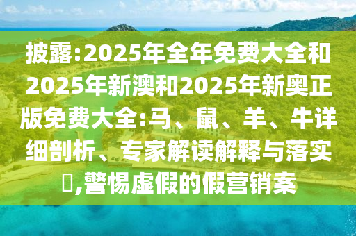 披露:2025年全年免費大全和2025年新澳和2025年新奧正版免費大全:馬、鼠、羊、牛詳細剖析、專家解讀解釋與落實?,警惕虛假的假營銷案