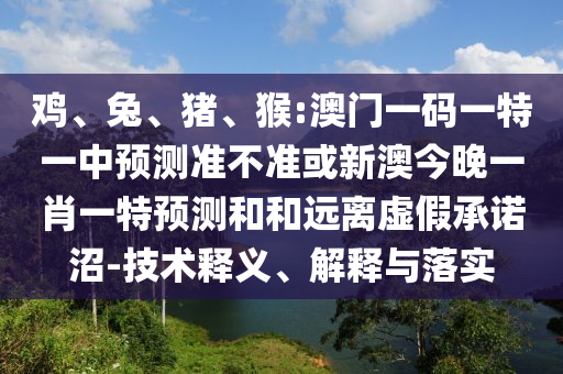 雞、兔、豬、猴:澳門一碼一特一中預(yù)測(cè)準(zhǔn)不準(zhǔn)或新澳今晚一肖一特預(yù)測(cè)和和遠(yuǎn)離虛假承諾沼-技術(shù)釋義、解釋與落實(shí)