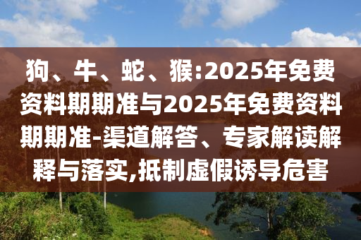 狗、牛、蛇、猴:2025年免費(fèi)資料期期準(zhǔn)與2025年免費(fèi)資料期期準(zhǔn)-渠道解答、專家解讀解釋與落實(shí),抵制虛假誘導(dǎo)危害