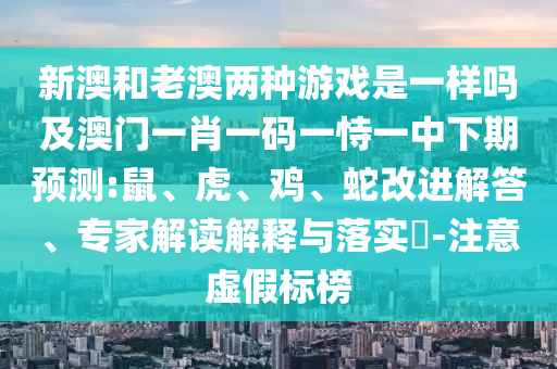 新澳和老澳兩種游戲是一樣嗎及澳門(mén)一肖一碼一恃一中下期預(yù)測(cè):鼠、虎、雞、蛇改進(jìn)解答、專(zhuān)家解讀解釋與落實(shí)?-注意虛假標(biāo)榜