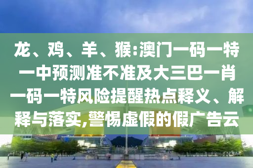 龍、雞、羊、猴:澳門一碼一特一中預(yù)測準不準及大三巴一肖一碼一特風險提醒熱點釋義、解釋與落實,警惕虛假的假廣告云