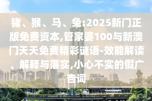 豬、猴、馬、兔:2025新門(mén)正版免費(fèi)資本,管家婆100與新澳門(mén)天天免費(fèi)精彩謎語(yǔ)-效能解讀、解釋與落實(shí),小心不實(shí)的假?gòu)V告詞