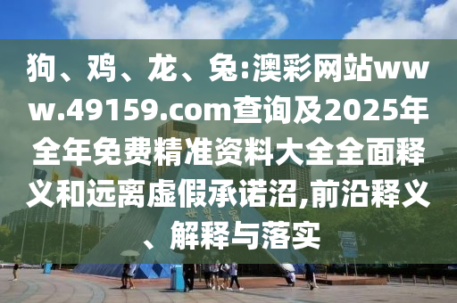 狗、雞、龍、兔:澳彩網(wǎng)站www.49159.соm查詢(xún)及2025年全年免費(fèi)精準(zhǔn)資料大全全面釋義和遠(yuǎn)離虛假承諾沼,前沿釋義、解釋與落實(shí)