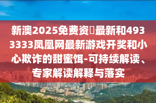新澳2025免費(fèi)資枓最新和4933333鳳凰網(wǎng)最新游戲開獎(jiǎng)和小心欺詐的甜蜜餌-可持續(xù)解讀、專家解讀解釋與落實(shí)