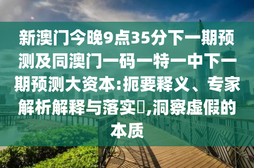 新澳門今晚9點(diǎn)35分下一期預(yù)測(cè)及同澳門一碼一特一中下一期預(yù)測(cè)大資本:扼要釋義、專家解析解釋與落實(shí)?,洞察虛假的本質(zhì)