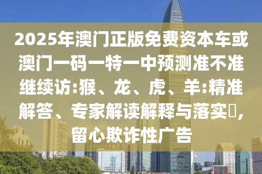 2025年澳門(mén)正版免費(fèi)資本車或澳門(mén)一碼一特一中預(yù)測(cè)準(zhǔn)不準(zhǔn)繼續(xù)訪:猴、龍、虎、羊:精準(zhǔn)解答、專家解讀解釋與落實(shí)?,留心欺詐性廣告