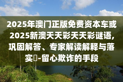 2025年澳門(mén)正版免費(fèi)資本車或2025新澳天天彩天天彩謎語(yǔ),鞏固解答、專家解讀解釋與落實(shí)?-留心欺詐的手段