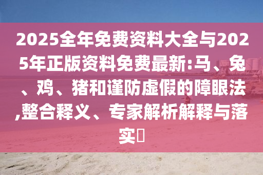 2025全年免費資料大全與2025年正版資料免費最新:馬、兔、雞、豬和謹防虛假的障眼法,整合釋義、專家解析解釋與落實?