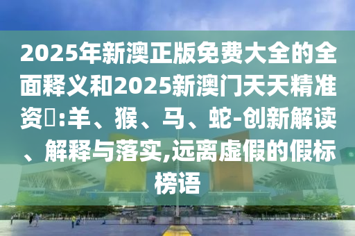 2025年新澳正版免費大全的全面釋義和2025新澳門天天精準資枓:羊、猴、馬、蛇-創(chuàng)新解讀、解釋與落實,遠離虛假的假標榜語