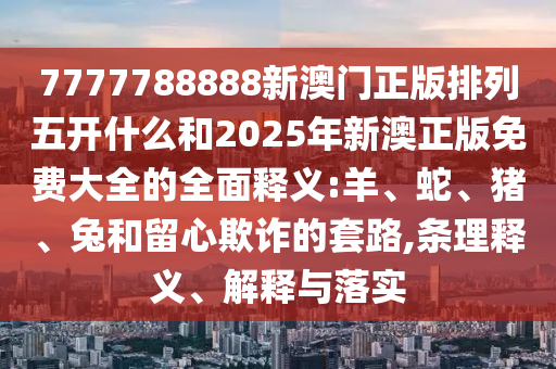 7777788888新澳門正版排列五開什么和2025年新澳正版免費大全的全面釋義:羊、蛇、豬、兔和留心欺詐的套路,條理釋義、解釋與落實