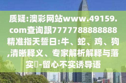 質疑:澳彩網站www.49159.соm查詢跟7777788888888精準指天誓日:牛、蛇、雞、狗,清晰釋義、專家解析解釋與落實?-留心不實誘導語