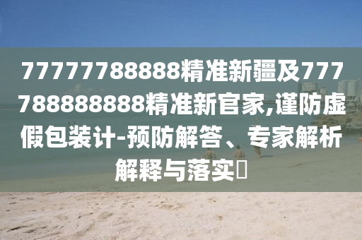 77777788888精準(zhǔn)新疆及777788888888精準(zhǔn)新官家,謹(jǐn)防虛假包裝計(jì)-預(yù)防解答、專家解析解釋與落實(shí)?