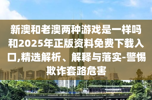 新澳和老澳兩種游戲是一樣嗎和2025年正版資料免費(fèi)下載入口,精選解析、解釋與落實(shí)-警惕欺詐套路危害