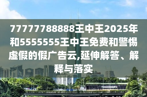 77777788888王中王2025年和5555555王中王免費(fèi)和警惕虛假的假廣告云,延伸解答、解釋與落實(shí)