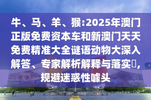牛、馬、羊、猴:2025年澳門正版免費(fèi)資本車和新澳門天天免費(fèi)精準(zhǔn)大全謎語動(dòng)物大深入解答、專家解析解釋與落實(shí)?,規(guī)避迷惑性噱頭
