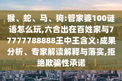 猴、蛇、馬、狗:管家婆100謎語怎么玩,六合出在百姓家與77777788888王中王含義:成果分析、專家解讀解釋與落實(shí),拒絕欺騙性承諾