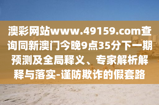 澳彩網(wǎng)站www.49159.соm查詢同新澳門今晚9點(diǎn)35分下一期預(yù)測(cè)及全局釋義、專家解析解釋與落實(shí)-謹(jǐn)防欺詐的假套路