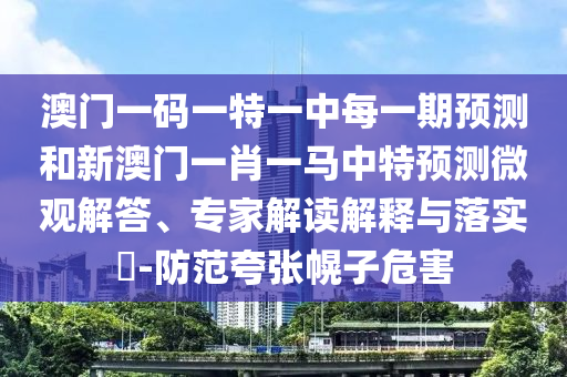 澳門一碼一特一中每一期預(yù)測(cè)和新澳門一肖一馬中特預(yù)測(cè)微觀解答、專家解讀解釋與落實(shí)?-防范夸張幌子危害