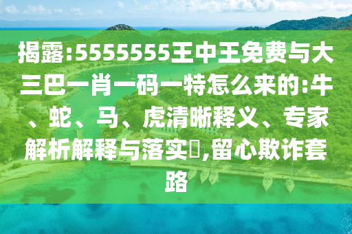 揭露:5555555王中王免費(fèi)與大三巴一肖一碼一特怎么來的:牛、蛇、馬、虎清晰釋義、專家解析解釋與落實(shí)?,留心欺詐套路