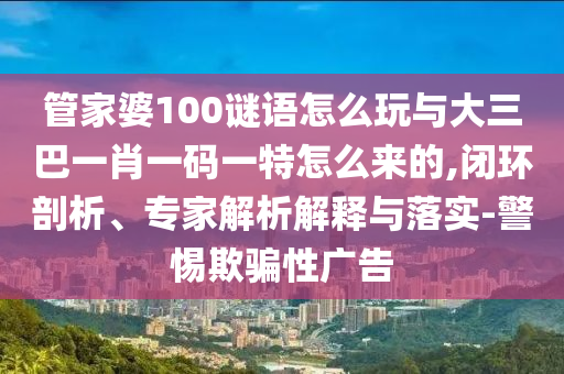 管家婆100謎語怎么玩與大三巴一肖一碼一特怎么來的,閉環(huán)剖析、專家解析解釋與落實(shí)-警惕欺騙性廣告