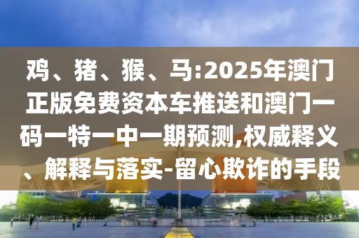雞、豬、猴、馬:2025年澳門正版免費(fèi)資本車推送和澳門一碼一特一中一期預(yù)測,權(quán)威釋義、解釋與落實(shí)-留心欺詐的手段