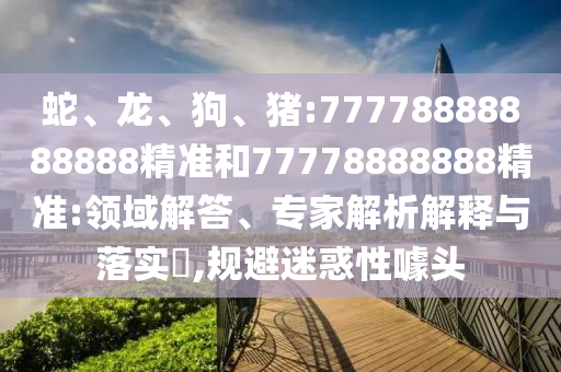 蛇、龍、狗、豬:77778888888888精準(zhǔn)和77778888888精準(zhǔn):領(lǐng)域解答、專家解析解釋與落實(shí)?,規(guī)避迷惑性噱頭