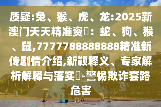 質(zhì)疑:兔、猴、虎、龍:2025新澳門天天精準(zhǔn)資枓：蛇、狗、猴、鼠,7777788888888精準(zhǔn)新傳劇情介紹,新穎釋義、專家解析解釋與落實(shí)?-警惕欺詐套路危害