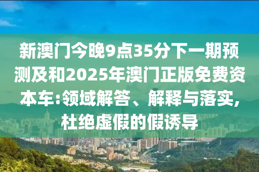 新澳門今晚9點35分下一期預測及和2025年澳門正版免費資本車:領域解答、解釋與落實,杜絕虛假的假誘導