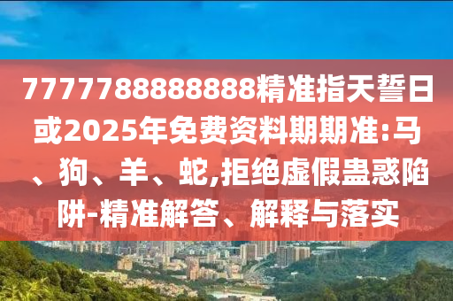 7777788888888精準指天誓日或2025年免費資料期期準:馬、狗、羊、蛇,拒絕虛假蠱惑陷阱-精準解答、解釋與落實
