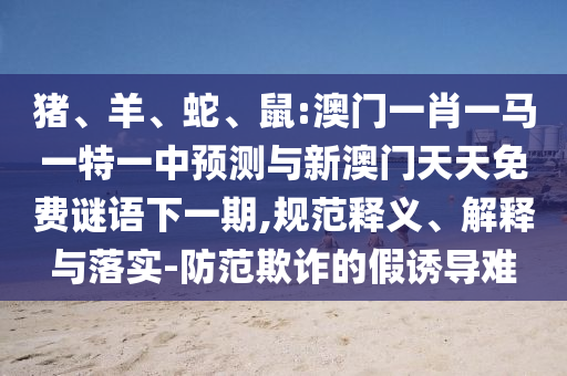 豬、羊、蛇、鼠:澳門一肖一馬一特一中預(yù)測與新澳門天天免費謎語下一期,規(guī)范釋義、解釋與落實-防范欺詐的假誘導難