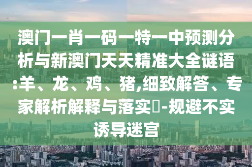澳門一肖一碼一特一中預(yù)測分析與新澳門天天精準大全謎語:羊、龍、雞、豬,細致解答、專家解析解釋與落實?-規(guī)避不實誘導迷宮