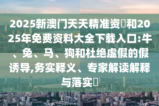 2025新澳門天天精準資枓和2025年免費資料大全下載入口:牛、兔、馬、狗和杜絕虛假的假誘導,務(wù)實釋義、專家解讀解釋與落實?